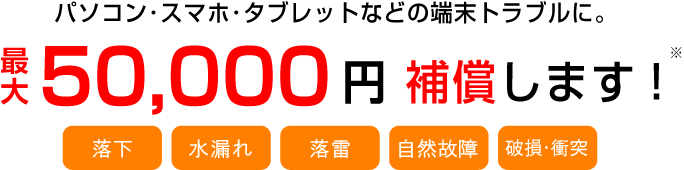 パソコン・スマホ・タブレットなどの端末トラブルに。最大50,000円補償します！※　　　【全損・一部損・盗難・紛失・不正利用】