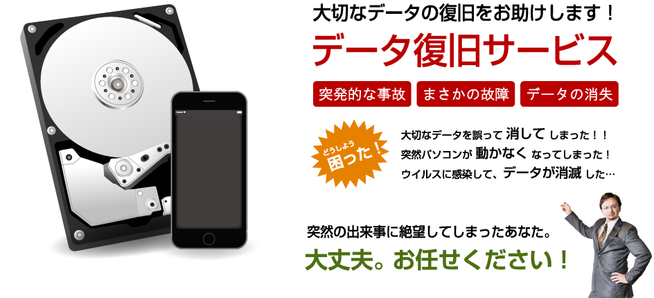 大切なデータの復旧をお助けします！データ復旧サービス【突発的な事故】【まさかの故障】【データの消失】どうしよう困った！・大切なデータを誤って消してしまった！　・突然パソコンが動かなくなってしまった！　・ウイルスに感染してデータが消滅した…　⇒突然の出来事に絶望してしまったあなた。大丈夫。お任せください！