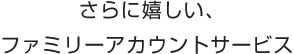 さらに嬉しい、ファミリーアカウントサービス