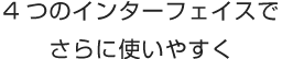 4つのインターフェイスでさらに使いやすく